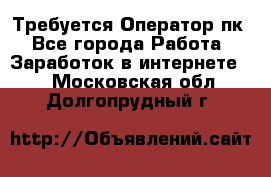 Требуется Оператор пк - Все города Работа » Заработок в интернете   . Московская обл.,Долгопрудный г.